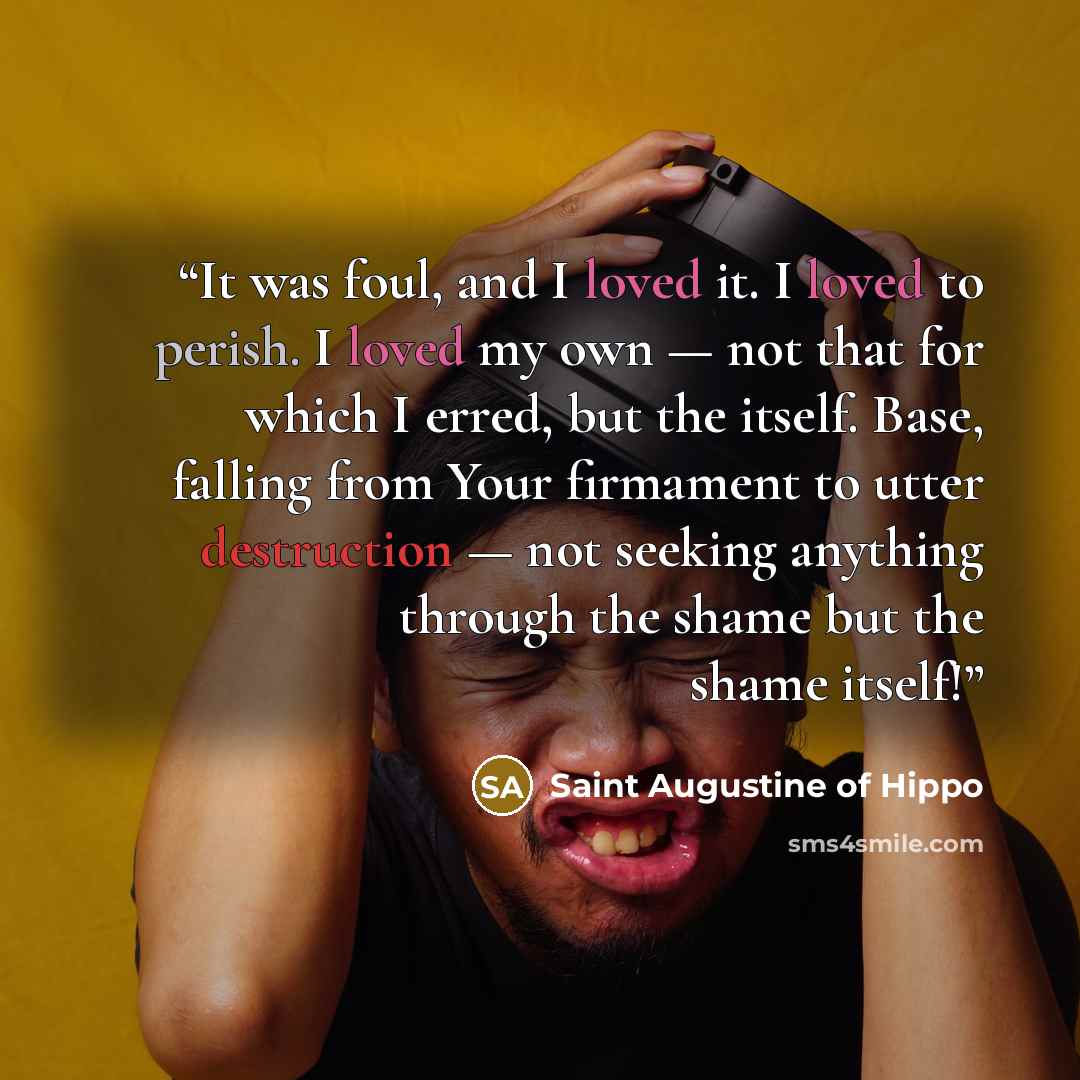 “It was foul, and I loved it. I loved to perish. I loved my own — not that for which I erred, but the itself. Base, falling from Your firmament to utter destruction — not seeking anything through the shame but the shame itself!” quote by Saint Augustine of Hippo