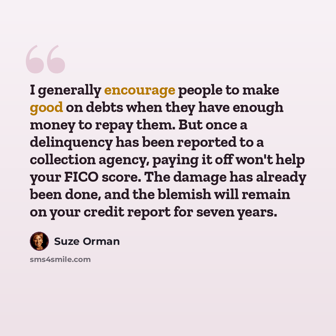 “I generally encourage people to make good on debts when they have enough money to repay them. But once a delinquency has been reported to a collection agency, paying it off won't help your FICO score. The damage has already been done, and the blemish will remain on your credit report for seven…” quote by Suze Orman