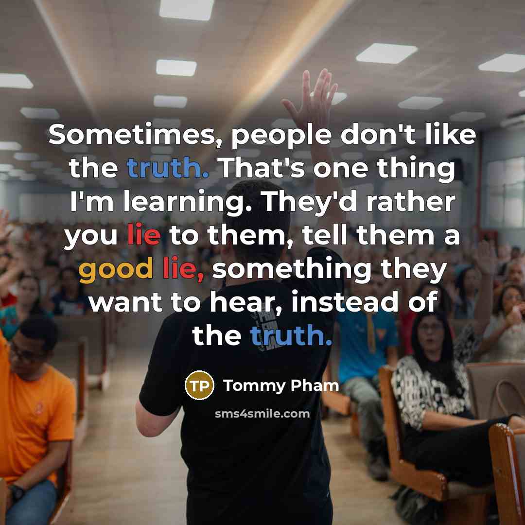 “Sometimes, people don't like the truth. That's one thing I'm learning. They'd rather you lie to them, tell them a good lie, something they want to hear, instead of the truth.” quote by Tommy Pham