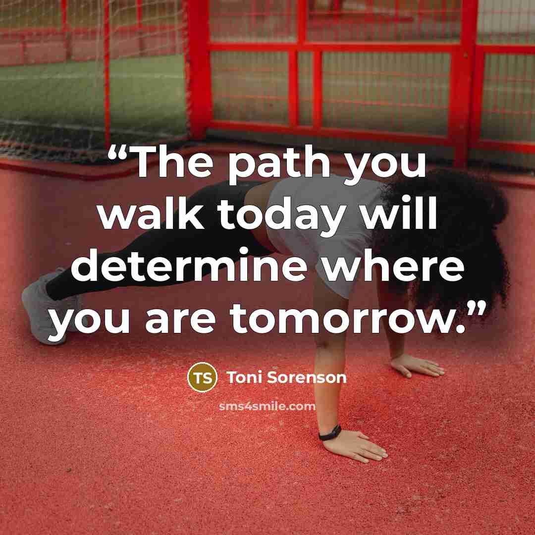 “The path you walk today will determine where you are tomorrow.” quote by Toni Sorenson