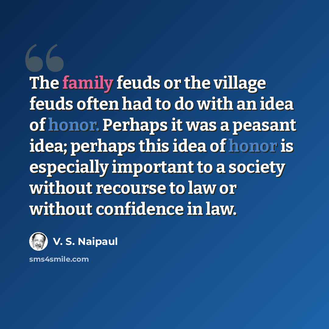 “The family feuds or the village feuds often had to do with an idea of honor. Perhaps it was a peasant idea; perhaps this idea of honor is especially important to a society without recourse to law or without confidence in law.” quote by V. S. Naipaul
