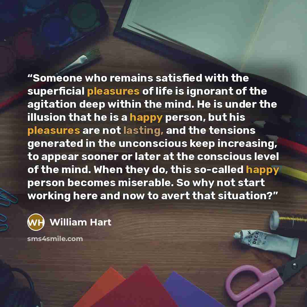 “Someone who remains satisfied with the superficial pleasures of life is ignorant of the agitation deep within the mind. He is under the illusion that he is a happy person, but his pleasures are not lasting, and the tensions generated in the unconscious keep increasing, to appear sooner or later at…” quote by William Hart