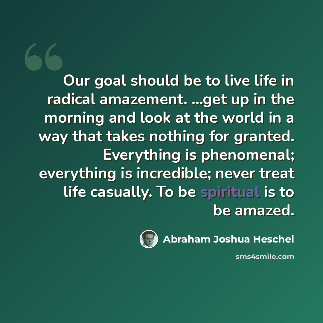 “Our goal should be to live life in radical amazement. …get up in the morning and look at the world in a way that takes nothing for granted. Everything is phenomenal; everything is incredible; never treat life casually. To be spiritual is to be amazed.” quote by Abraham Joshua Heschel
