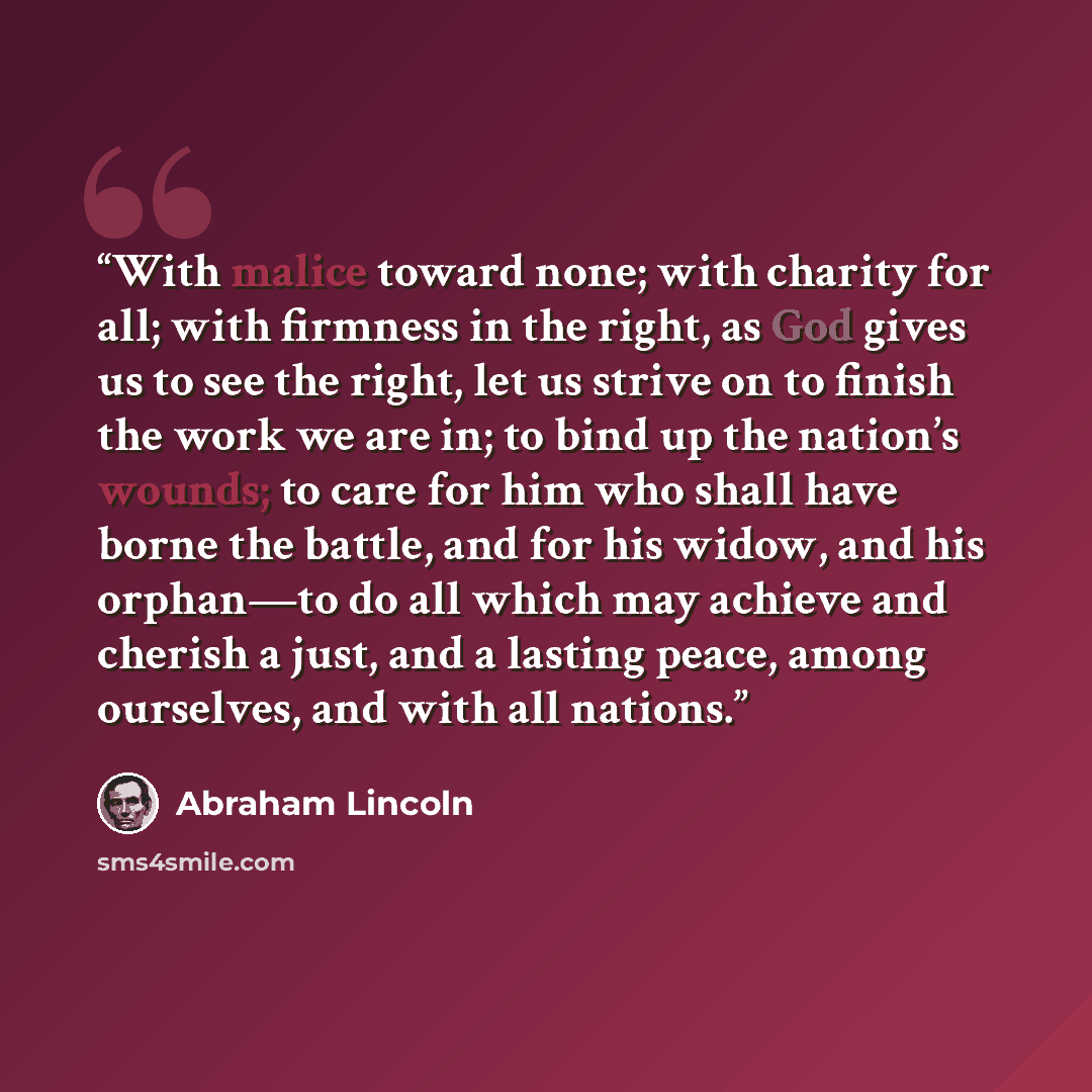 “With malice toward none; with charity for all; with firmness in the right, as God gives us to see the right, let us strive on to finish the work we are in; to bind up the nation’s wounds; to care for him who shall have borne the battle, and for his widow, and his orphan—to do all which may achieve…” quote by Abraham Lincoln