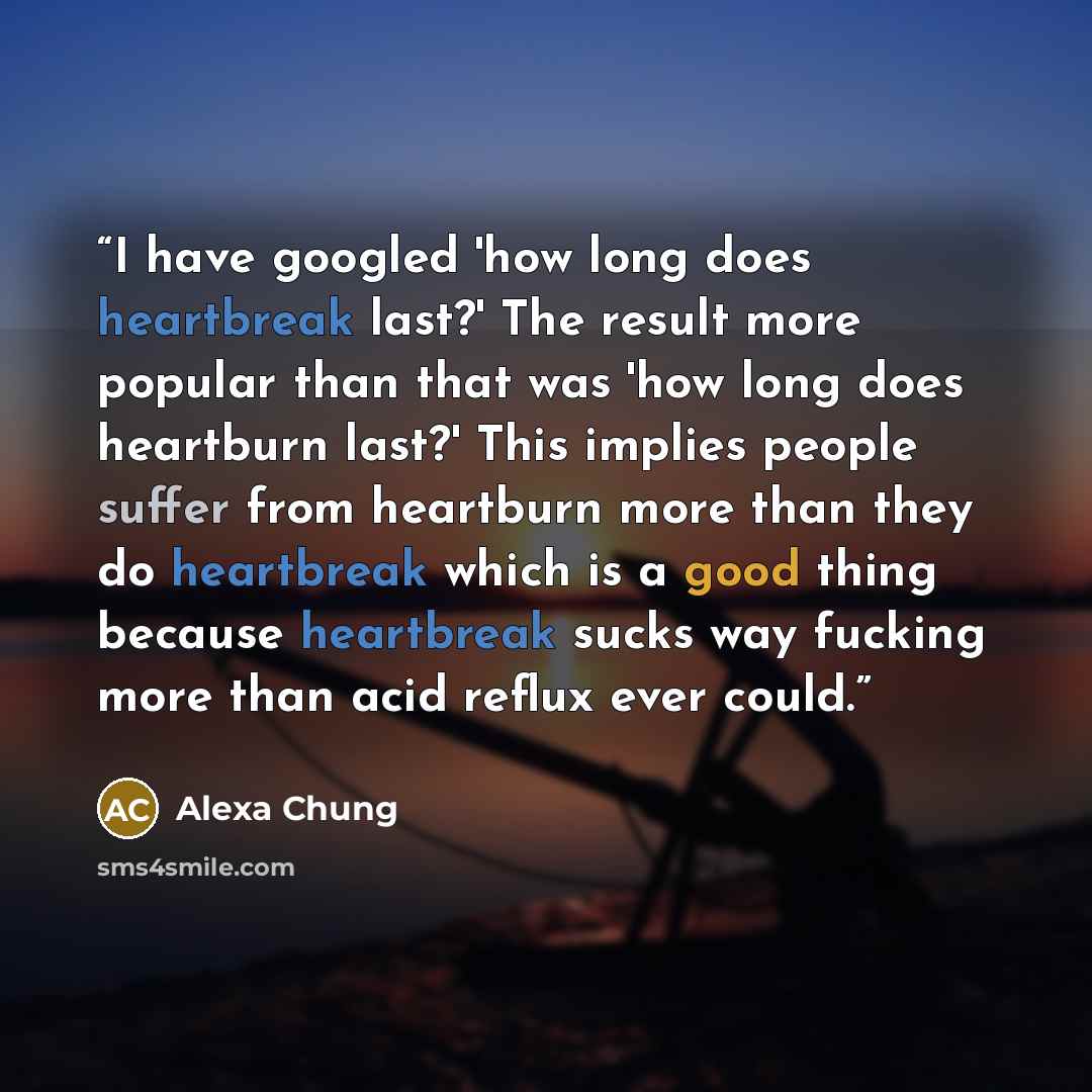 “I have googled 'how long does heartbreak last?' The result more popular than that was 'how long does heartburn last?' This implies people suffer from heartburn more than they do heartbreak which is a good thing because heartbreak sucks way fucking more than acid reflux ever could.” quote by Alexa Chung