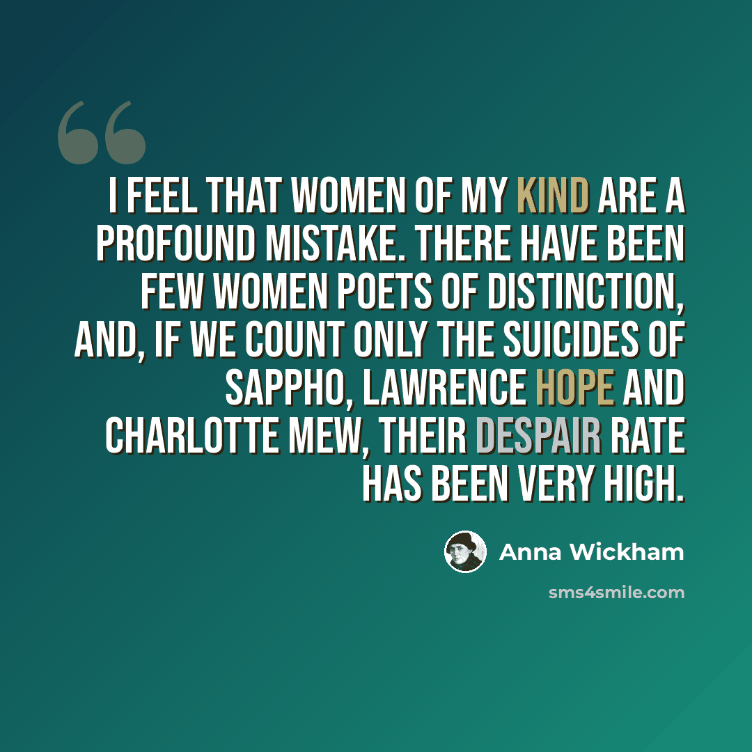“I feel that women of my kind are a profound mistake. There have been few women poets of distinction, and, if we count only the suicides of Sappho, Lawrence Hope and Charlotte Mew, their despair rate has been very high.” quote by Anna Wickham