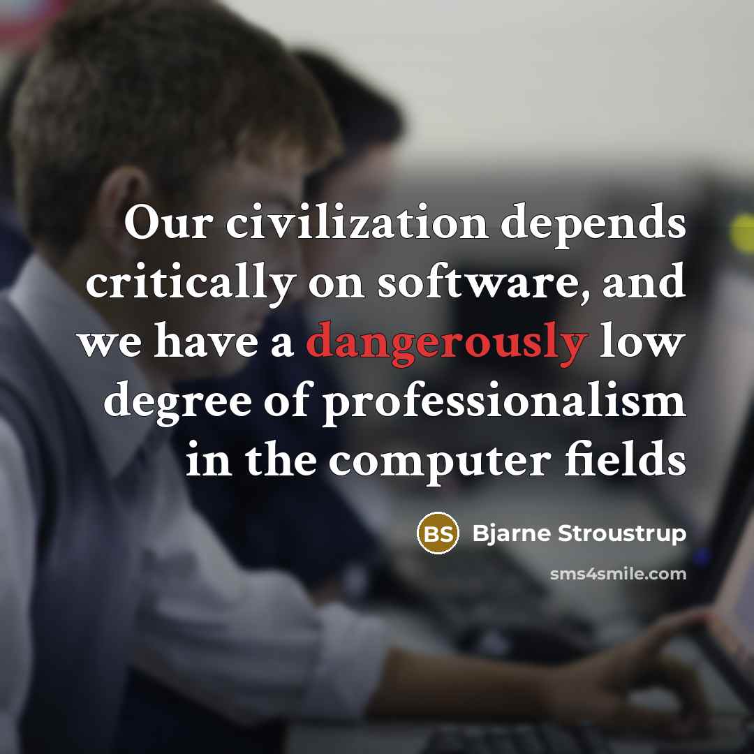 “Our civilization depends critically on software, and we have a dangerously low degree of professionalism in the computer fields” quote by Bjarne Stroustrup