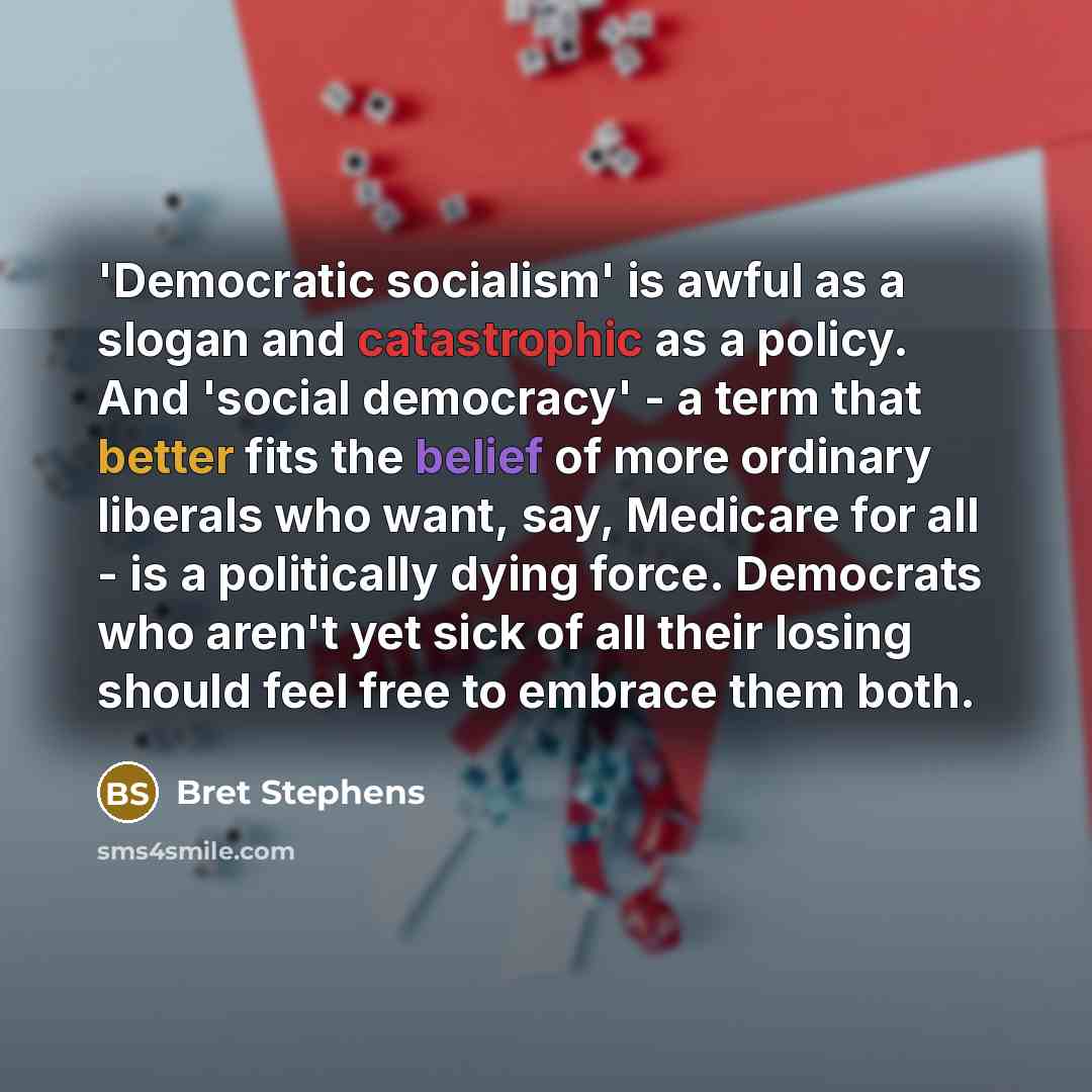 “'Democratic socialism' is awful as a slogan and catastrophic as a policy. And 'social democracy' - a term that better fits the belief of more ordinary liberals who want, say, Medicare for all - is a politically dying force. Democrats who aren't yet sick of all their losing should feel free to…” quote by Bret Stephens