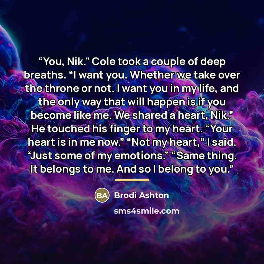 “You, Nik.” Cole took a couple of deep breaths. “I want you. Whether we take over the throne or not. I want you in my life, and the only way that will happen is if you become like me. We shared a heart, Nik.” He touched his finger to my heart. “Your heart is in me now.” “Not my heart,” I said…” quote by Brodi Ashton
