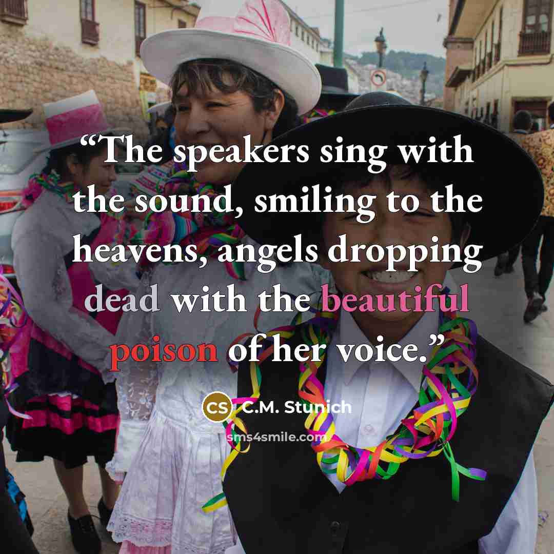 “The speakers sing with the sound, smiling to the heavens, angels dropping dead with the beautiful poison of her voice.” quote by C.M. Stunich