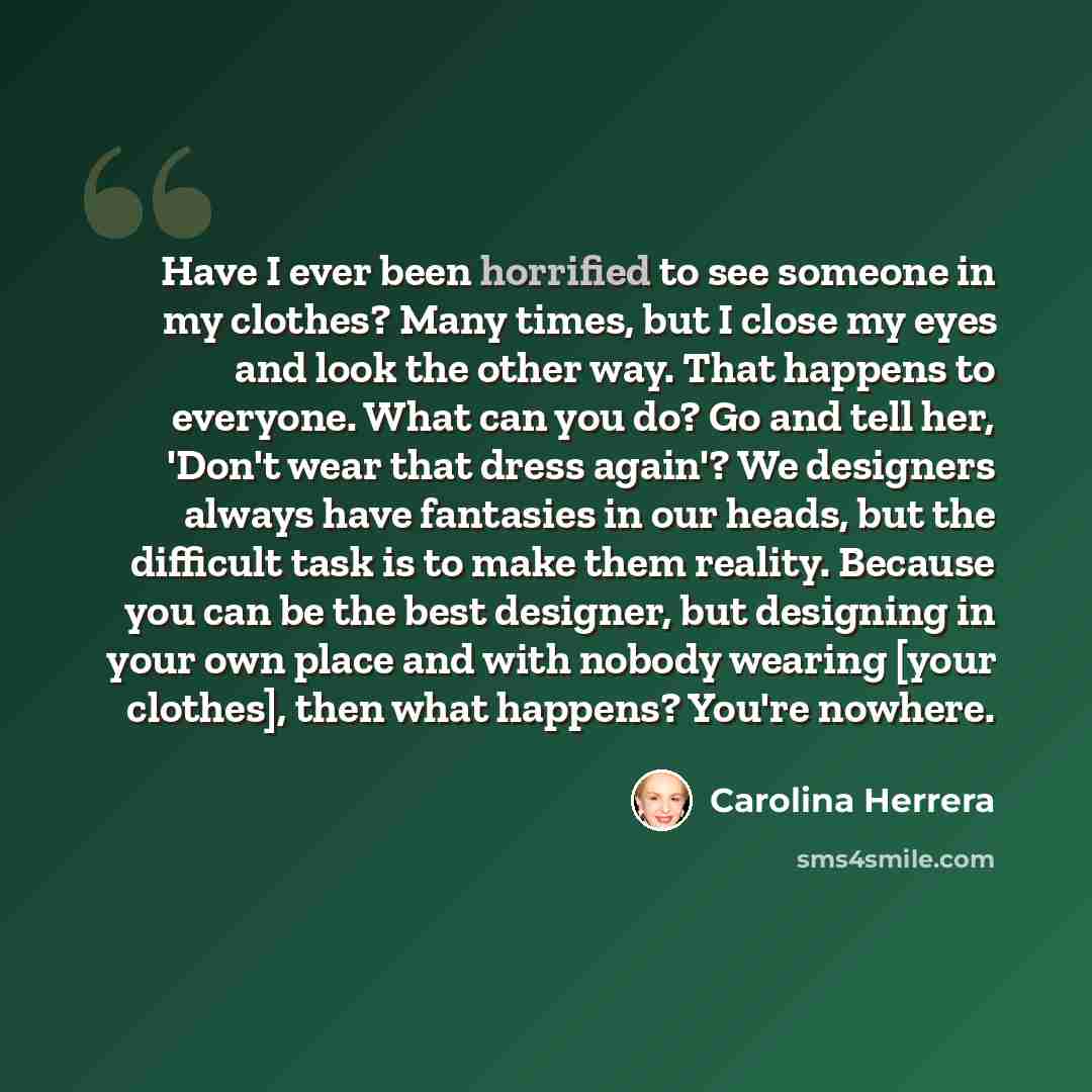 “Have I ever been horrified to see someone in my clothes? Many times, but I close my eyes and look the other way. That happens to everyone. What can you do? Go and tell her, 'Don't wear that dress again'? We designers always have fantasies in our heads, but the difficult task is to make them…” quote by Carolina Herrera
