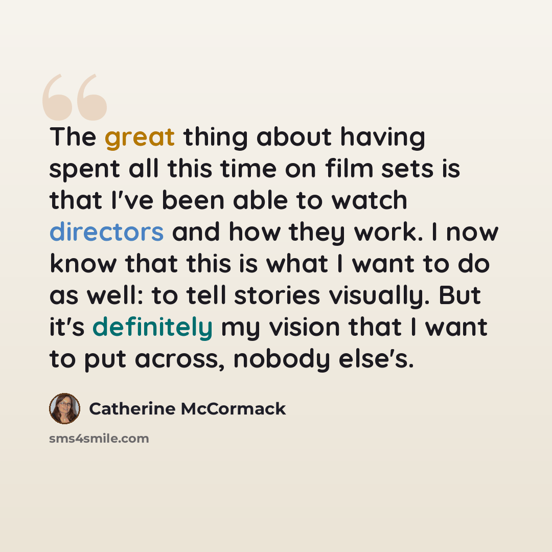 “The great thing about having spent all this time on film sets is that I've been able to watch directors and how they work. I now know that this is what I want to do as well: to tell stories visually. But it's definitely my vision that I want to put across, nobody else's.” quote by Catherine McCormack