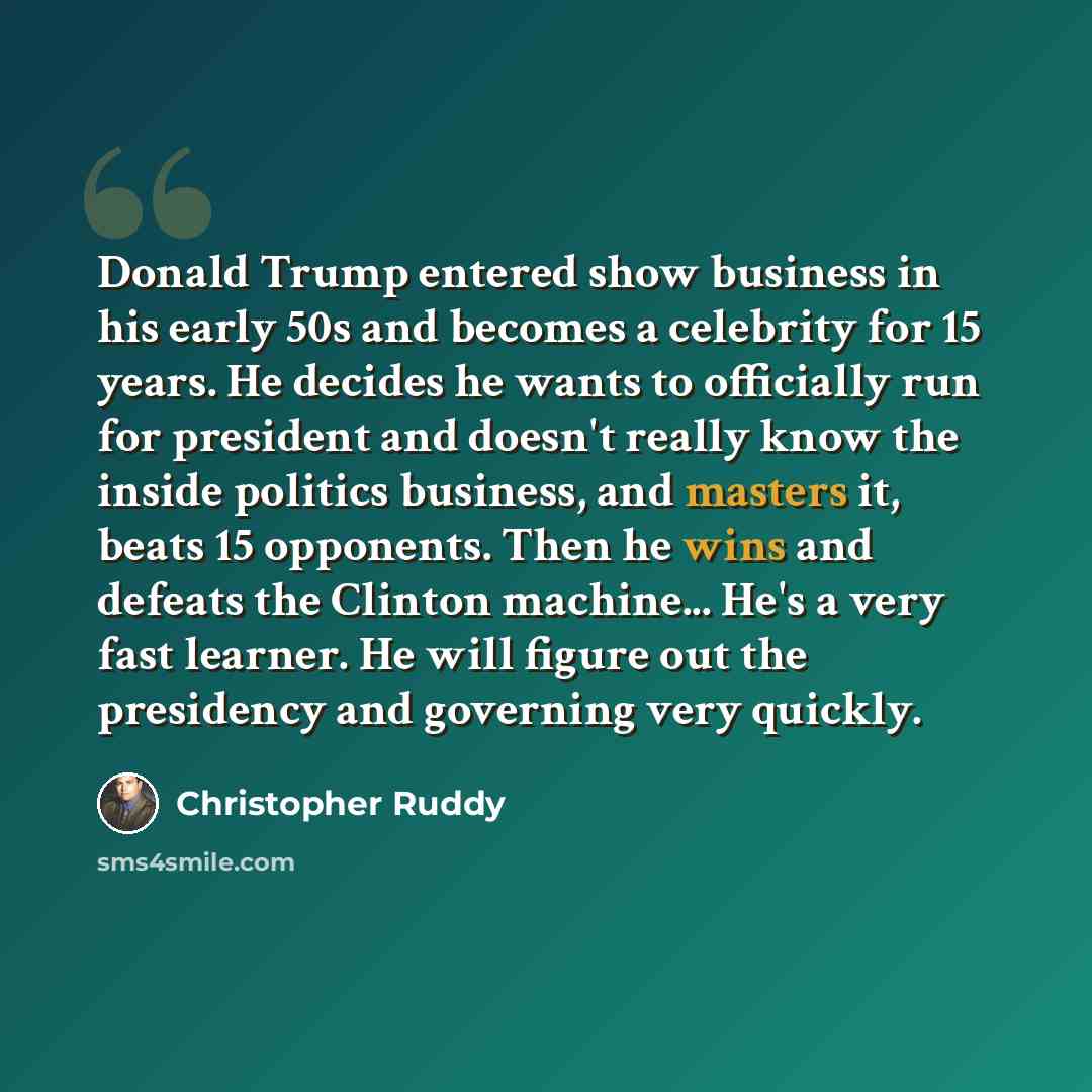 “Donald Trump entered show business in his early 50s and becomes a celebrity for 15 years. He decides he wants to officially run for president and doesn't really know the inside politics business, and masters it, beats 15 opponents. Then he wins and defeats the Clinton machine... He's a very fast…” quote by Christopher Ruddy