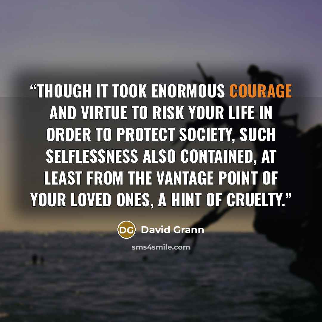 “Though it took enormous courage and virtue to risk your life in order to protect society, such selflessness also contained, at least from the vantage point of your loved ones, a hint of cruelty.” quote by David Grann