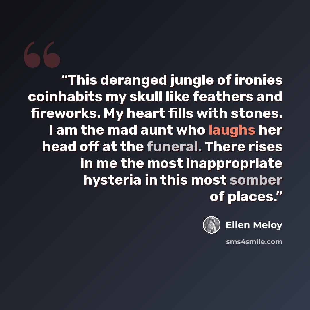 “This deranged jungle of ironies coinhabits my skull like feathers and fireworks. My heart fills with stones. I am the mad aunt who laughs her head off at the funeral. There rises in me the most inappropriate hysteria in this most somber of places.” quote by Ellen Meloy