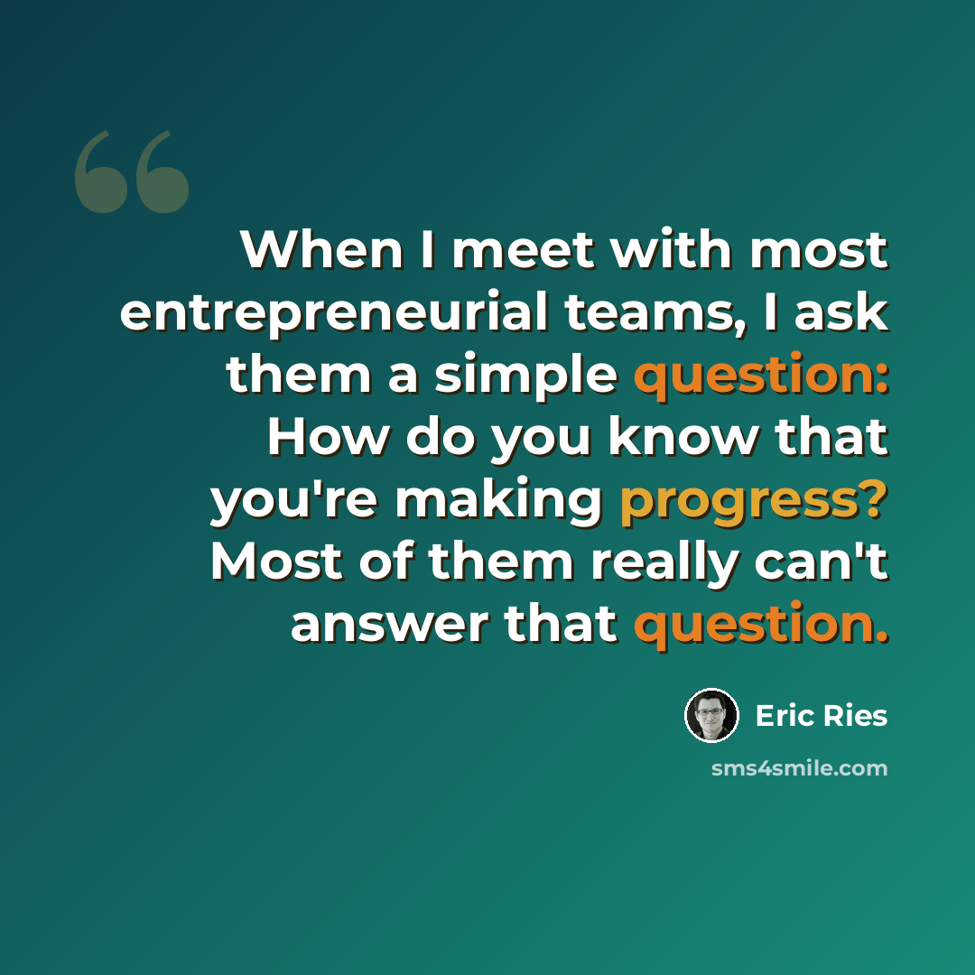 “When I meet with most entrepreneurial teams, I ask them a simple question: How do you know that you're making progress? Most of them really can't answer that question.” quote by Eric Ries