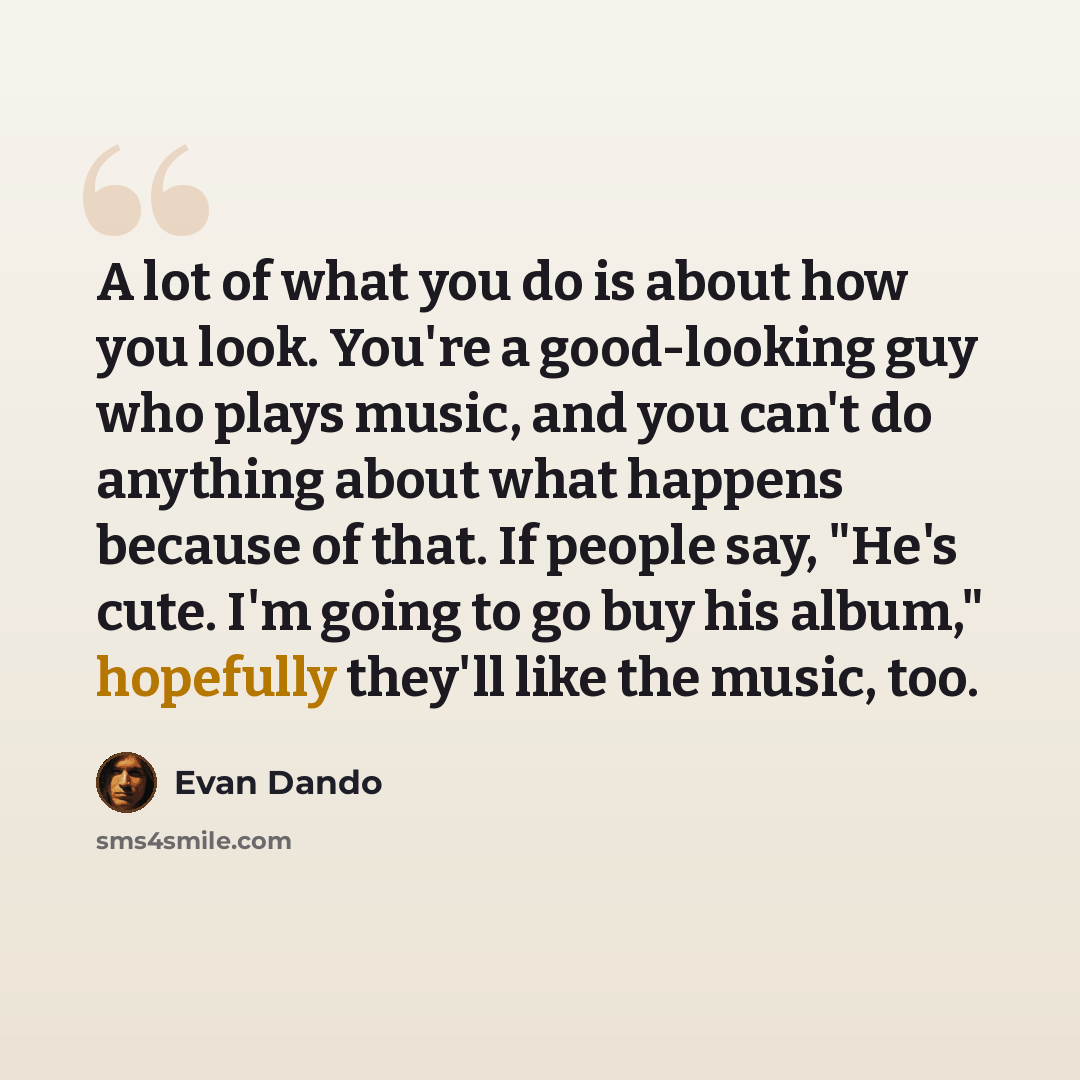 “A lot of what you do is about how you look. You're a good-looking guy who plays music, and you can't do anything about what happens because of that. If people say, "He's cute. I'm going to go buy his album," hopefully they'll like the music, too.” quote by Evan Dando