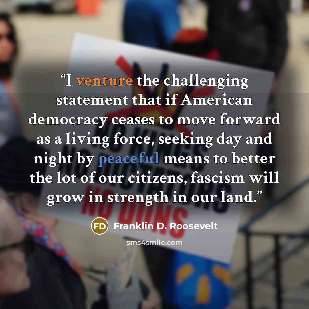 “I venture the challenging statement that if American democracy ceases to move forward as a living force, seeking day and night by peaceful means to better the lot of our citizens, fascism will grow in strength in our land.” quote by Franklin D. Roosevelt