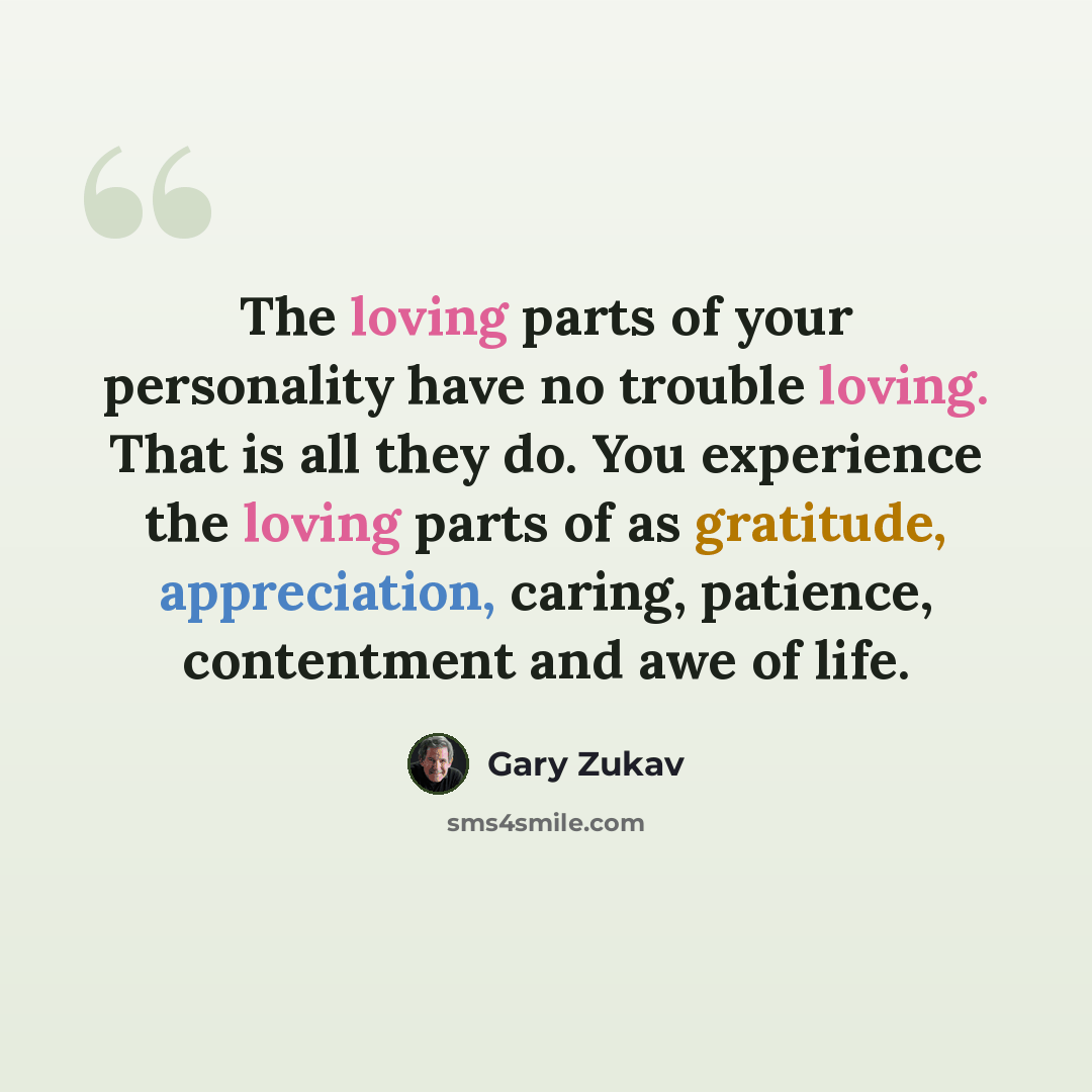 “The loving parts of your personality have no trouble loving. That is all they do. You experience the loving parts of as gratitude, appreciation, caring, patience, contentment and awe of life.” quote by Gary Zukav