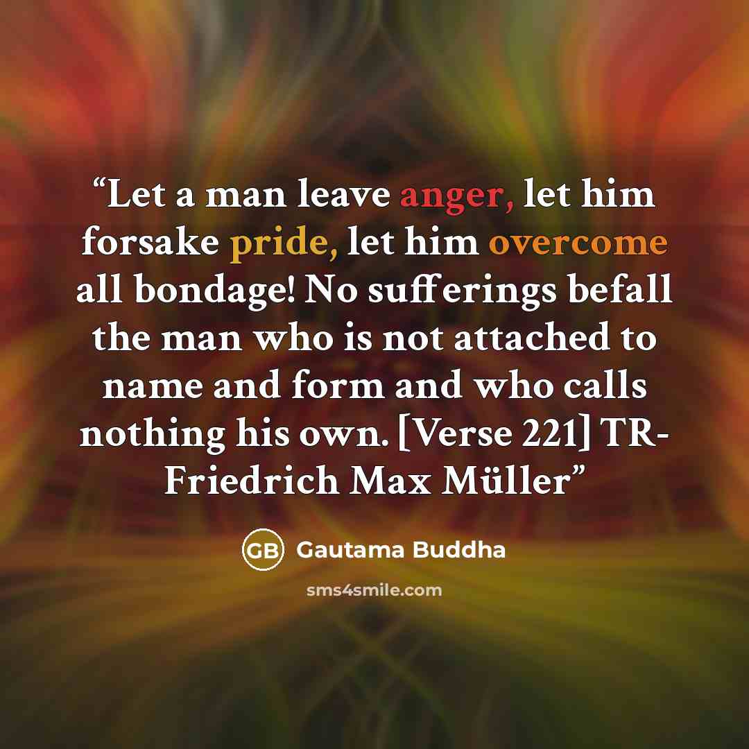 “Let a man leave anger, let him forsake pride, let him overcome all bondage! No sufferings befall the man who is not attached to name and form and who calls nothing his own. [Verse 221] TR- Friedrich Max Müller” quote by Gautama Buddha