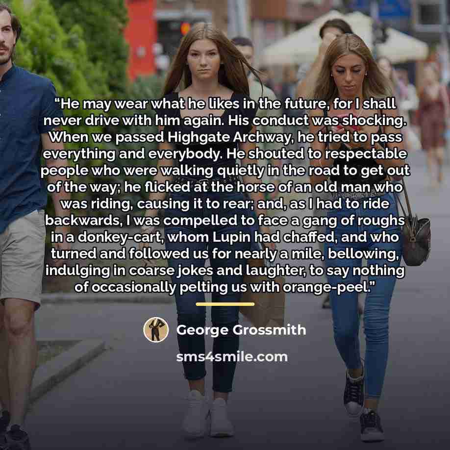 “He may wear what he likes in the future, for I shall never drive with him again. His conduct was shocking. When we passed Highgate Archway, he tried to pass everything and everybody. He shouted to respectable people who were walking quietly in the road to get out of the way; he flicked at the…” quote by George Grossmith