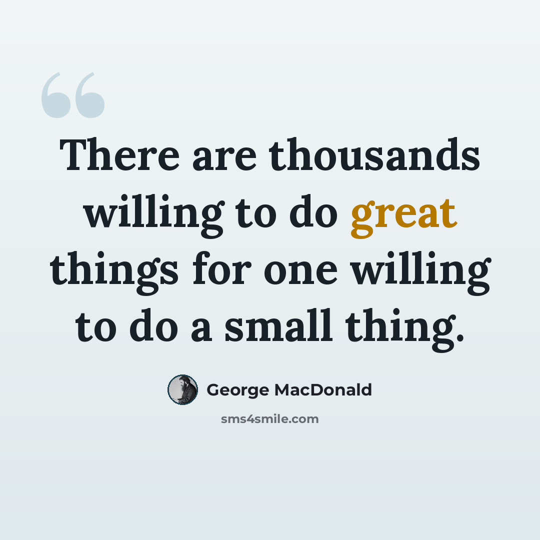 “There are thousands willing to do great things for one willing to do a small thing.” quote by George MacDonald