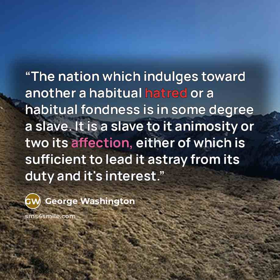 “The nation which indulges toward another a habitual hatred or a habitual fondness is in some degree a slave. It is a slave to it animosity or two its affection, either of which is sufficient to lead it astray from its duty and it's interest.” quote by George Washington