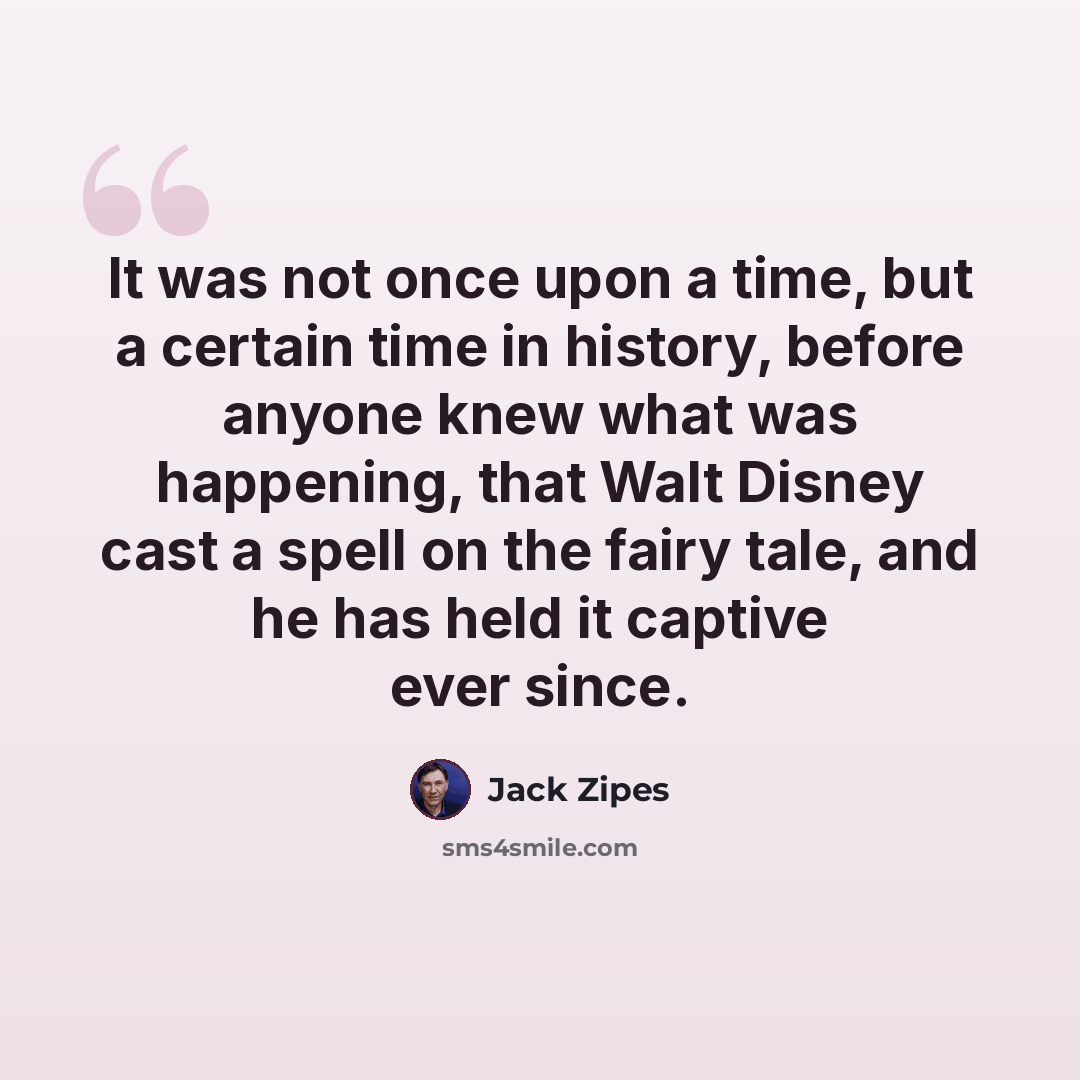 “It was not once upon a time, but a certain time in history, before anyone knew what was happening, that Walt Disney cast a spell on the fairy tale, and he has held it captive ever since.” quote by Jack Zipes