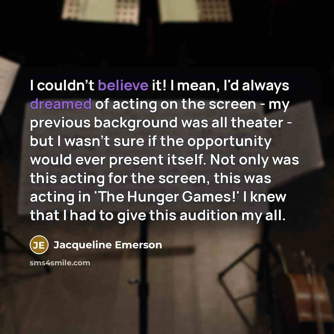 “I couldn't believe it! I mean, I'd always dreamed of acting on the screen - my previous background was all theater - but I wasn't sure if the opportunity would ever present itself. Not only was this acting for the screen, this was acting in 'The Hunger Games!' I knew that I had to give this…” quote by Jacqueline Emerson