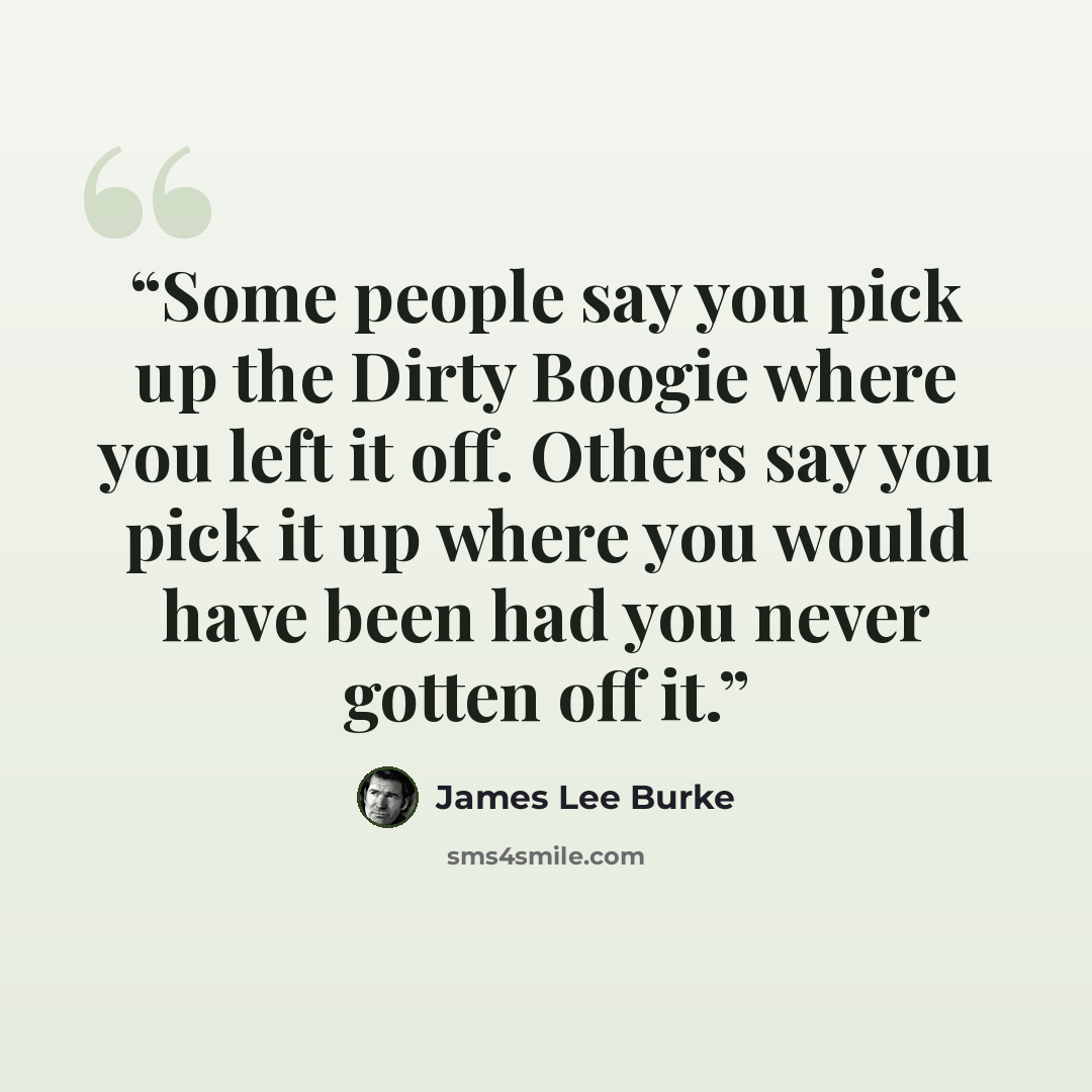 “Some people say you pick up the Dirty Boogie where you left it off. Others say you pick it up where you would have been had you never gotten off it.” quote by James Lee Burke