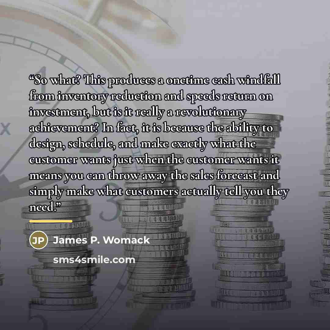 “So what? This produces a onetime cash windfall from inventory reduction and speeds return on investment, but is it really a revolutionary achievement? In fact, it is because the ability to design, schedule, and make exactly what the customer wants just when the customer wants it means you can…” quote by James P. Womack