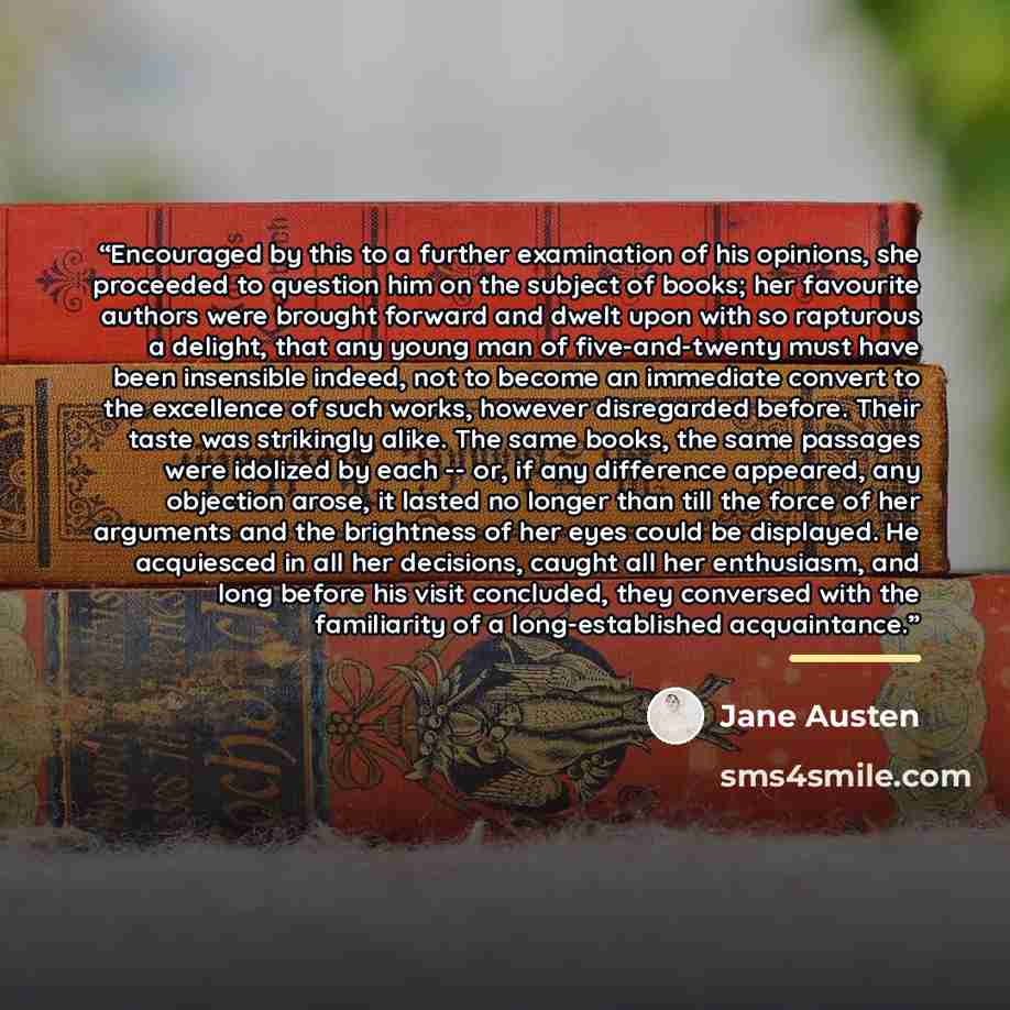 “Encouraged by this to a further examination of his opinions, she proceeded to question him on the subject of books; her favourite authors were brought forward and dwelt upon with so rapturous a delight, that any young man of five-and-twenty must have been insensible indeed, not to become an…” quote by Jane Austen