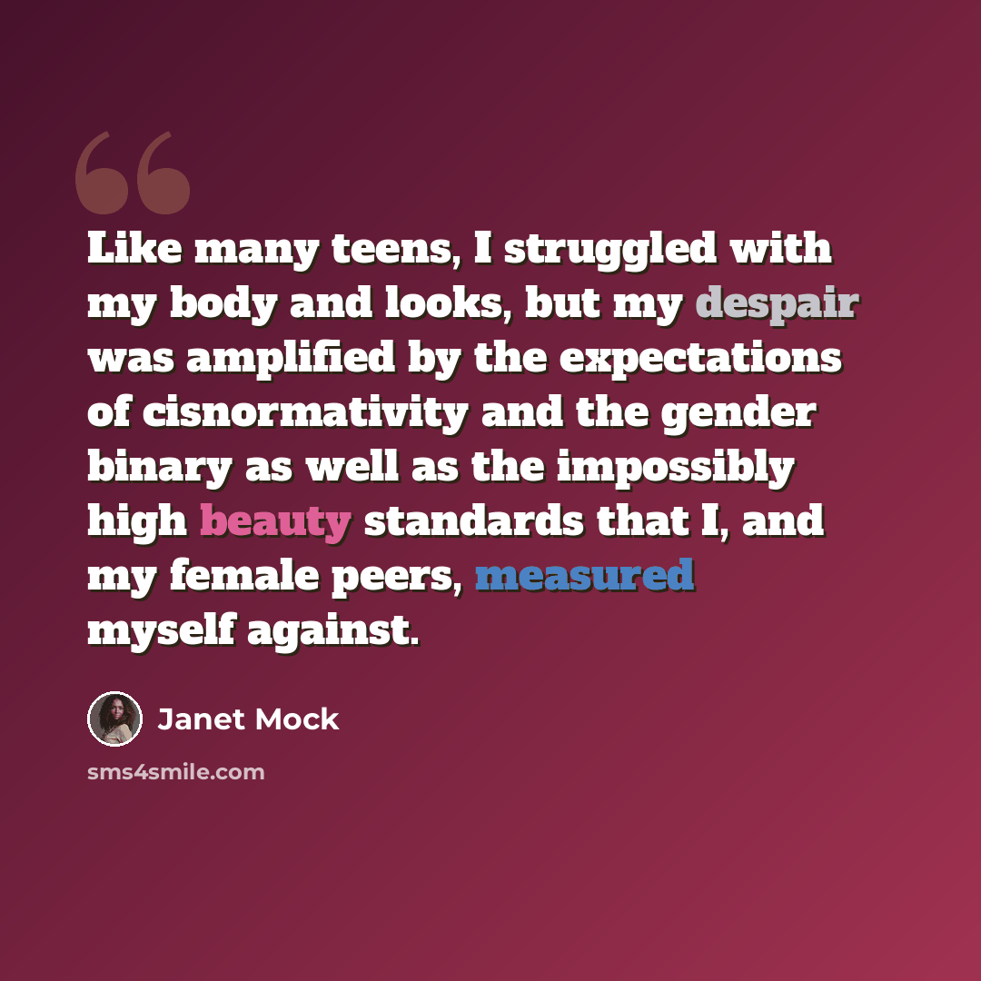 “Like many teens, I struggled with my body and looks, but my despair was amplified by the expectations of cisnormativity and the gender binary as well as the impossibly high beauty standards that I, and my female peers, measured myself against.” quote by Janet Mock