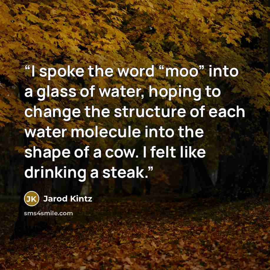 “I spoke the word “moo” into a glass of water, hoping to change the structure of each water molecule into the shape of a cow. I felt like drinking a steak.” quote by Jarod Kintz