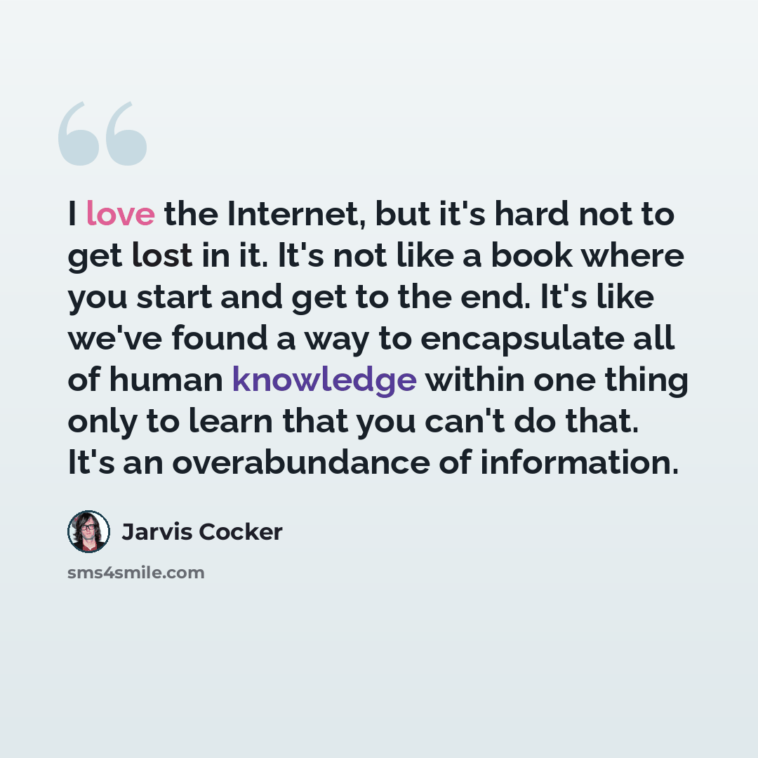 “I love the Internet, but it's hard not to get lost in it. It's not like a book where you start and get to the end. It's like we've found a way to encapsulate all of human knowledge within one thing only to learn that you can't do that. It's an overabundance of information.” quote by Jarvis Cocker