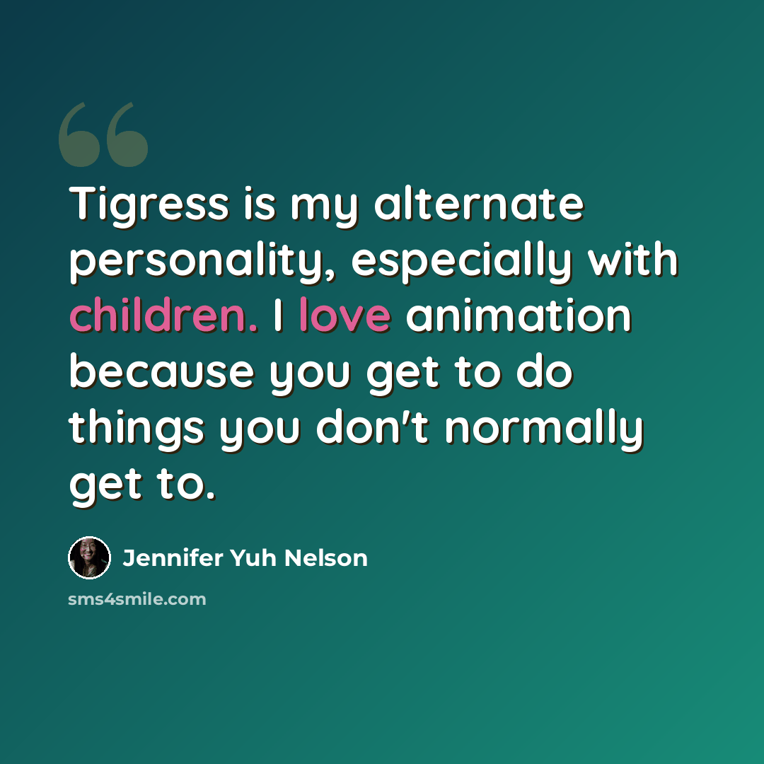 “Tigress is my alternate personality, especially with children. I love animation because you get to do things you don't normally get to.” quote by Jennifer Yuh Nelson