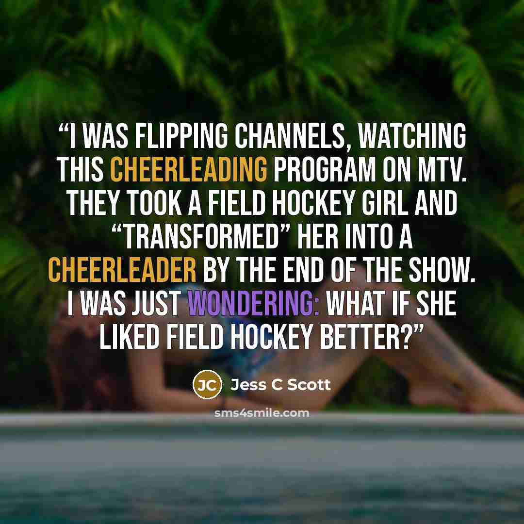 “I was flipping channels, watching this cheerleading program on MTV. They took a field hockey girl and “transformed” her into a cheerleader by the end of the show. I was just wondering: what if she liked field hockey better?” quote by Jess C Scott