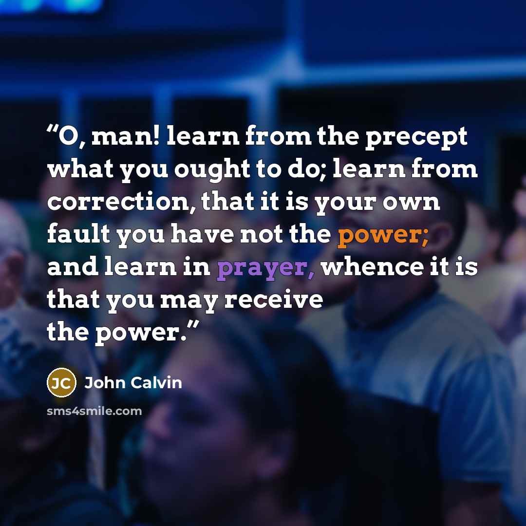 “O, man! learn from the precept what you ought to do; learn from correction, that it is your own fault you have not the power; and learn in prayer, whence it is that you may receive the power.” quote by John Calvin
