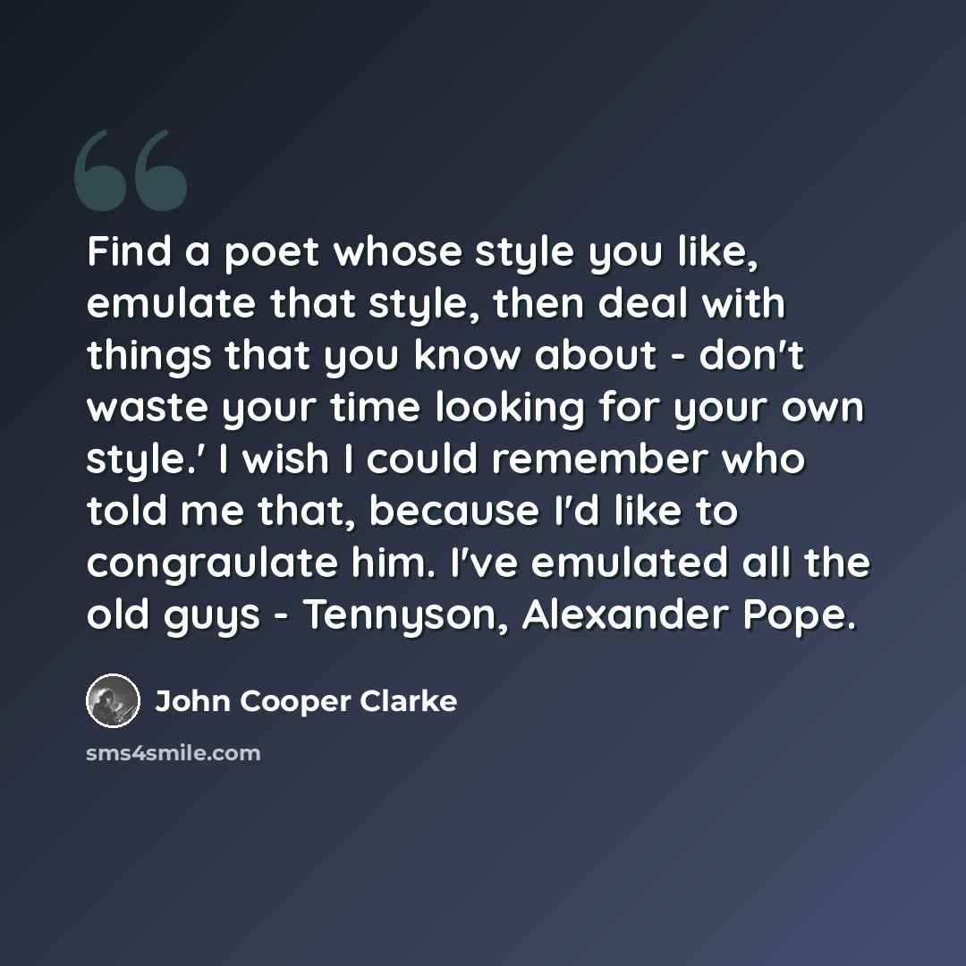 “Find a poet whose style you like, emulate that style, then deal with things that you know about - don't waste your time looking for your own style.' I wish I could remember who told me that, because I'd like to congraulate him. I've emulated all the old guys - Tennyson, Alexander Pope.” quote by John Cooper Clarke