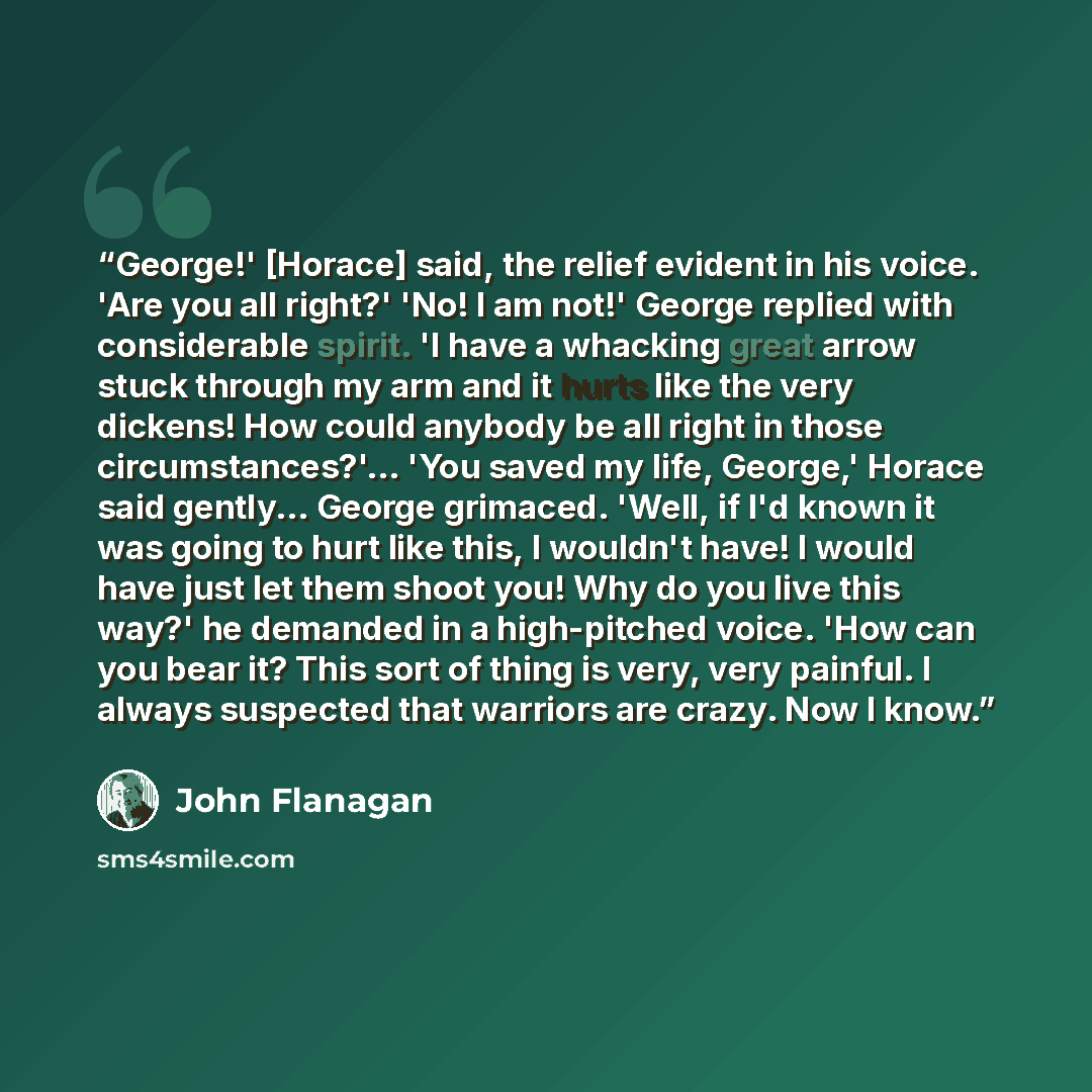 “George!' [Horace] said, the relief evident in his voice. 'Are you all right?' 'No! I am not!' George replied with considerable spirit. 'I have a whacking great arrow stuck through my arm and it hurts like the very dickens! How could anybody be all right in those circumstances?'... 'You saved my…” quote by John Flanagan