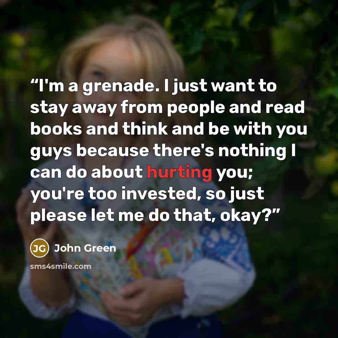 “I'm a grenade. I just want to stay away from people and read books and think and be with you guys because there's nothing I can do about hurting you; you're too invested, so just please let me do that, okay?” quote by John Green