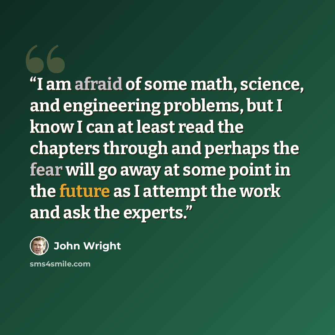 “I am afraid of some math, science, and engineering problems, but I know I can at least read the chapters through and perhaps the fear will go away at some point in the future as I attempt the work and ask the experts.” quote by John Wright