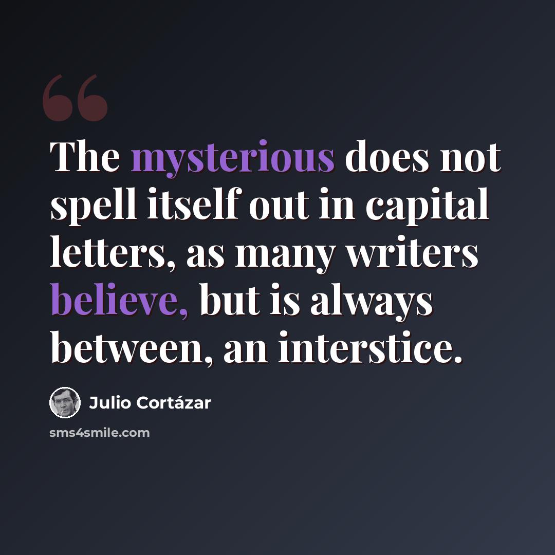 “The mysterious does not spell itself out in capital letters, as many writers believe, but is always between, an interstice.” quote by Julio Cortazar