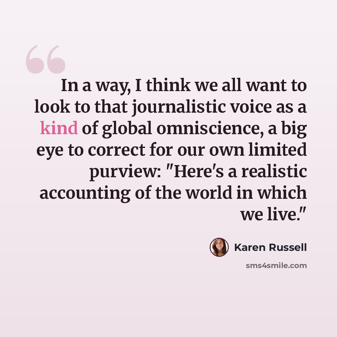 “In a way, I think we all want to look to that journalistic voice as a kind of global omniscience, a big eye to correct for our own limited purview: "Here's a realistic accounting of the world in which we live."” quote by Karen Russell