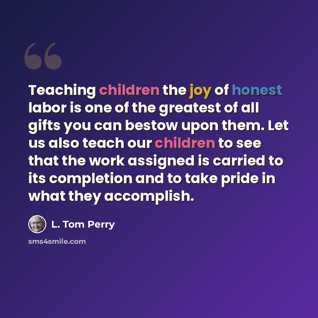 “Teaching children the joy of honest labor is one of the greatest of all gifts you can bestow upon them. Let us also teach our children to see that the work assigned is carried to its completion and to take pride in what they accomplish.” quote by L. Tom Perry