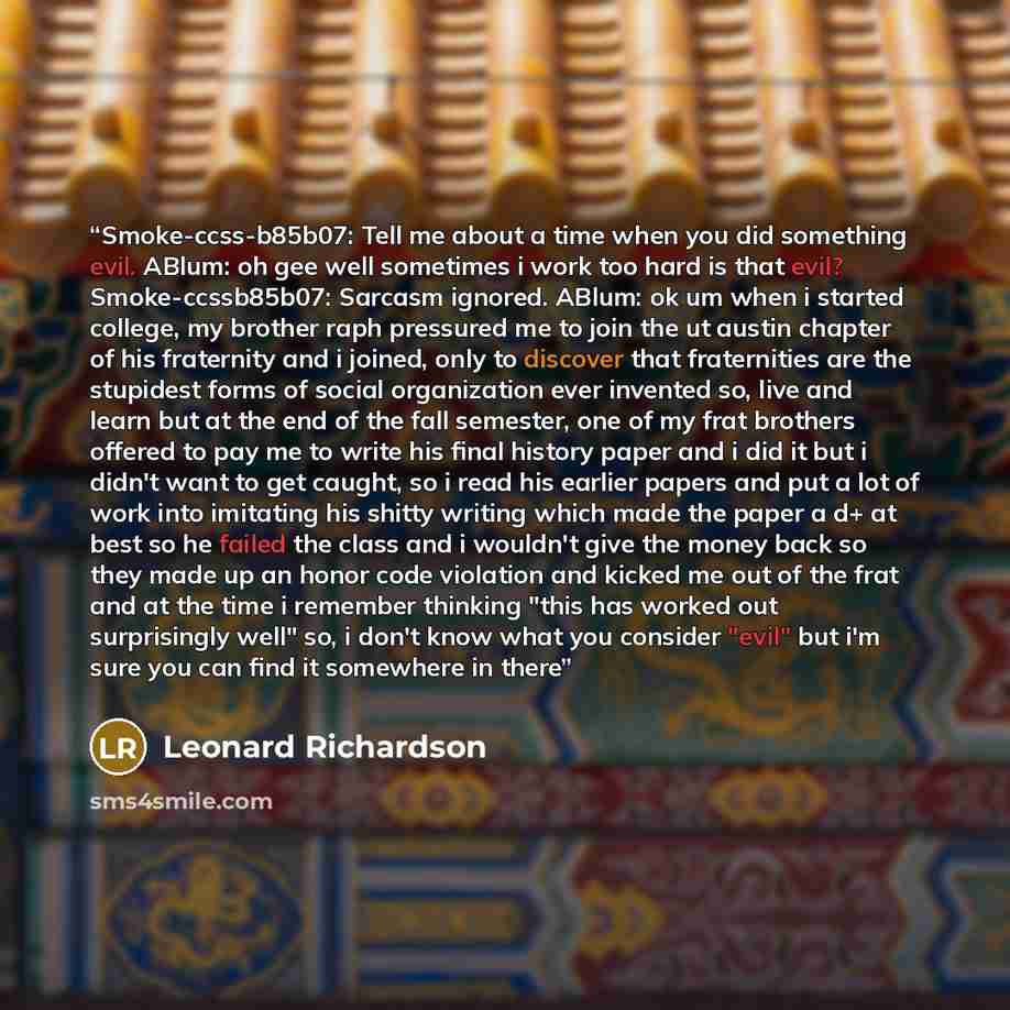 “Smoke-ccss-b85b07: Tell me about a time when you did something evil. ABlum: oh gee well sometimes i work too hard is that evil? Smoke-ccssb85b07: Sarcasm ignored. ABlum: ok um when i started college, my brother raph pressured me to join the ut austin chapter of his fraternity and i joined, only to…” quote by Leonard Richardson