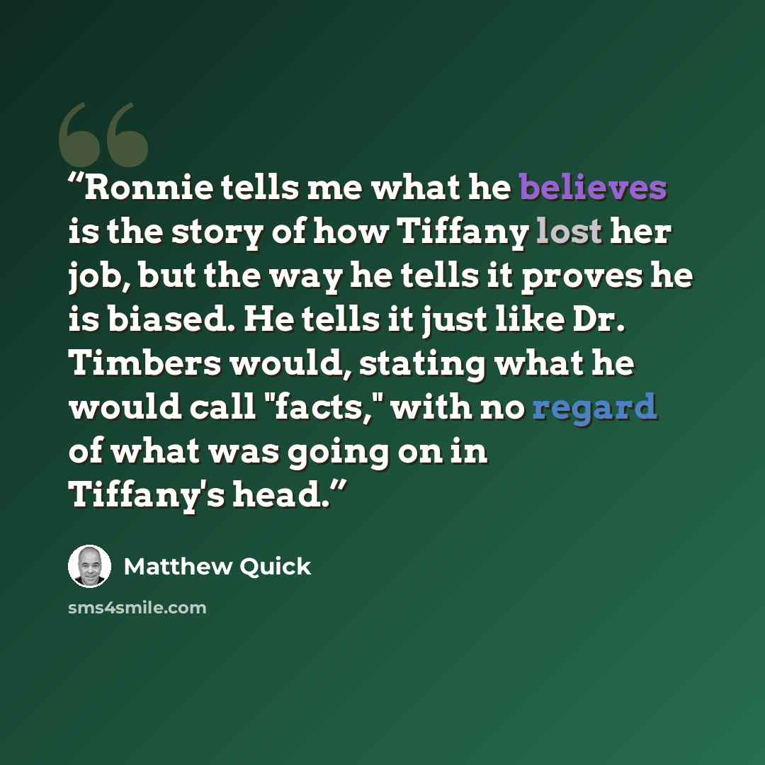 “Ronnie tells me what he believes is the story of how Tiffany lost her job, but the way he tells it proves he is biased. He tells it just like Dr. Timbers would, stating what he would call "facts," with no regard of what was going on in Tiffany's head.” quote by Matthew Quick