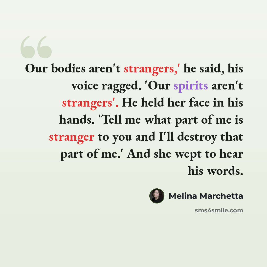 “Our bodies aren't strangers,' he said, his voice ragged. 'Our spirits aren't strangers'. He held her face in his hands. 'Tell me what part of me is stranger to you and I'll destroy that part of me.' And she wept to hear his words.” quote by Melina Marchetta
