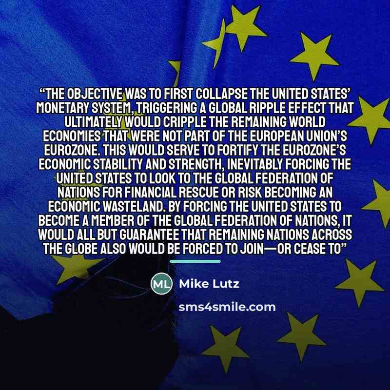 “The objective was to first collapse the United States’ monetary system, triggering a global ripple effect that ultimately would cripple the remaining world economies that were not part of the European Union’s eurozone. This would serve to fortify the eurozone’s economic stability and strength…” quote by Mike Lutz