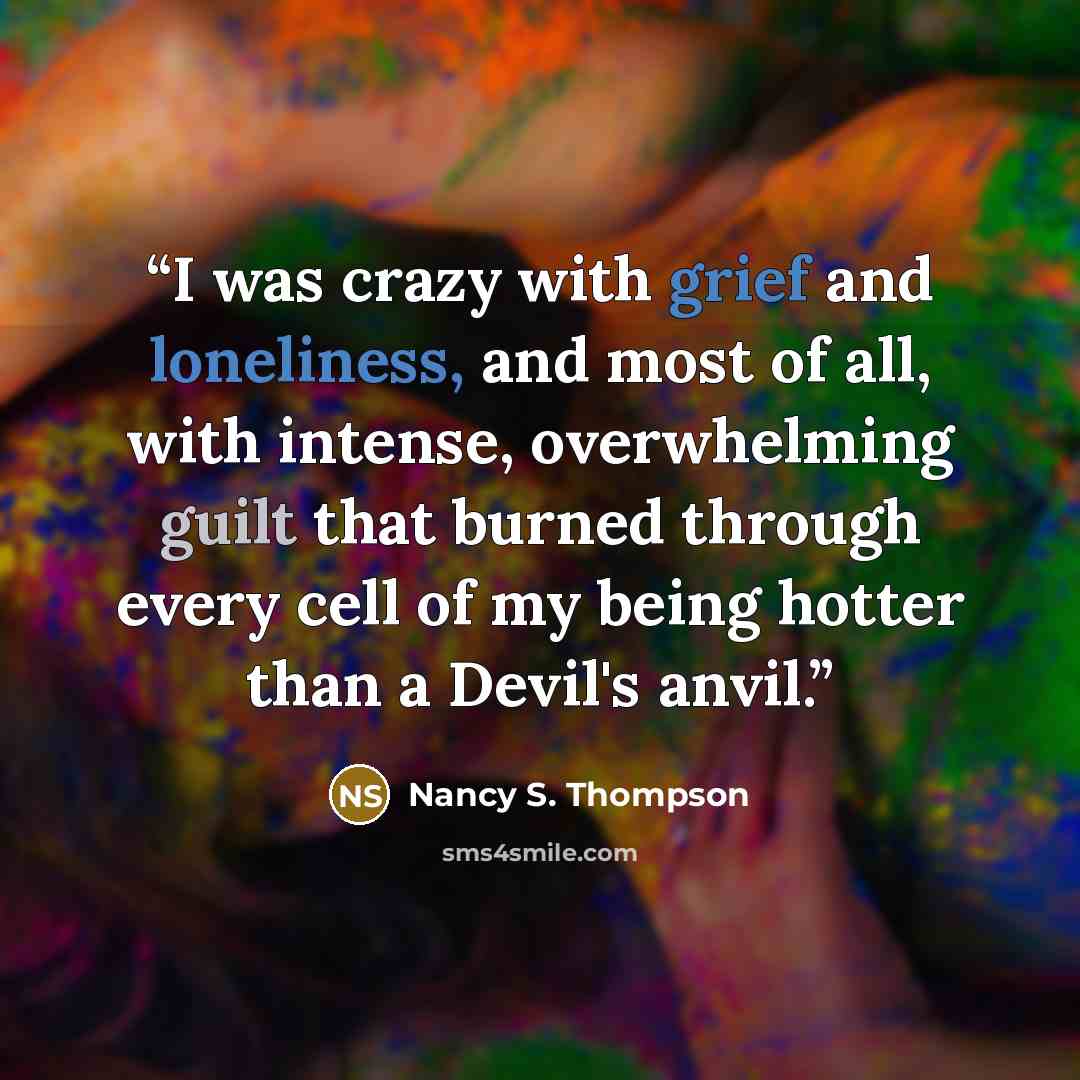 “I was crazy with grief and loneliness, and most of all, with intense, overwhelming guilt that burned through every cell of my being hotter than a Devil's anvil.” quote by Nancy S. Thompson